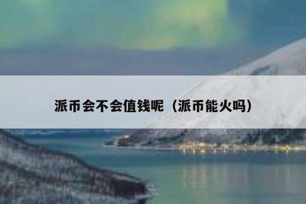 派币会不会值钱呢（派币能火吗） 第1张