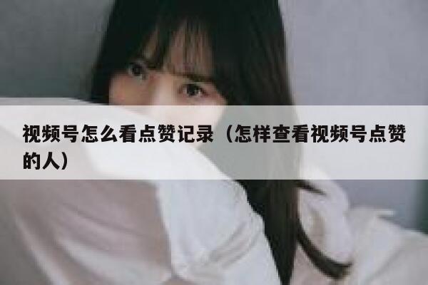 视频号怎么看点赞记录（怎样查看视频号点赞的人） 第1张