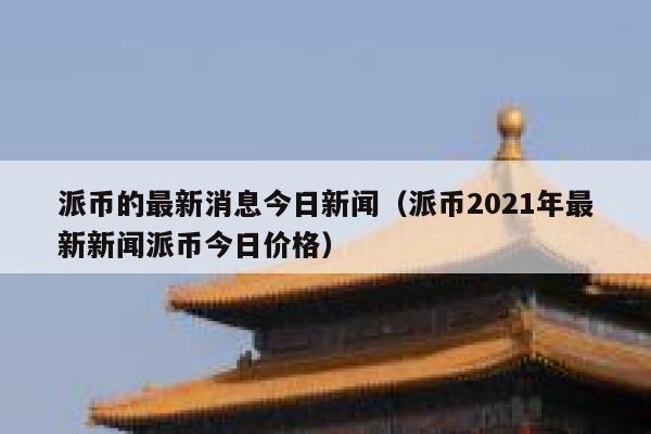 派币的最新消息今日新闻（派币2021年最新新闻派币今日价格） 第1张