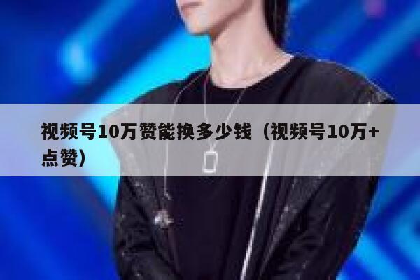 视频号10万赞能换多少钱（视频号10万+点赞） 第1张