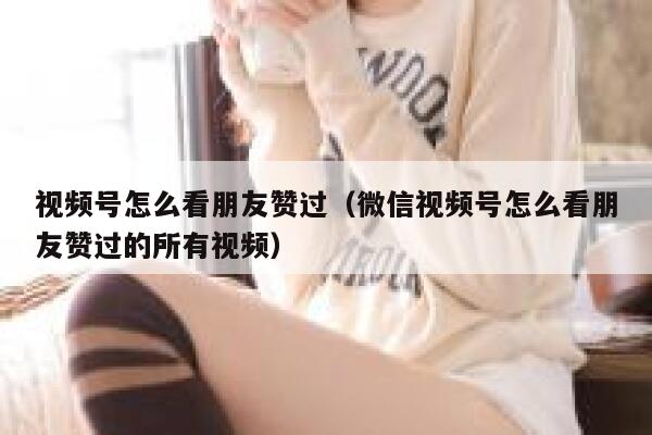 视频号怎么看朋友赞过（微信视频号怎么看朋友赞过的所有视频） 第1张