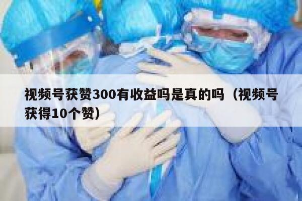 视频号获赞300有收益吗是真的吗（视频号获得10个赞） 第1张