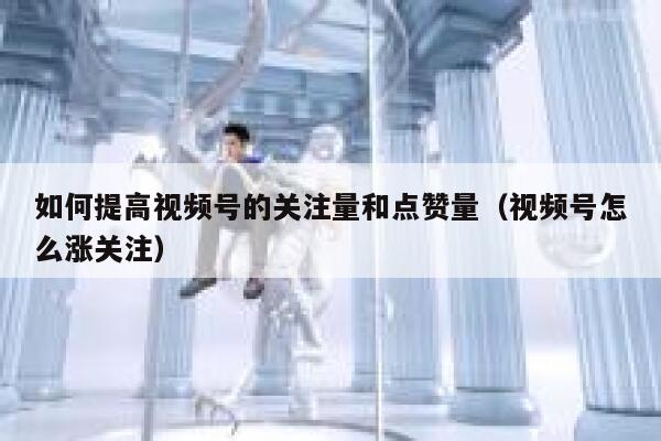如何提高视频号的关注量和点赞量（视频号怎么涨关注） 第1张