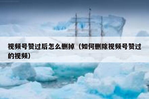 视频号赞过后怎么删掉（如何删除视频号赞过的视频） 第1张