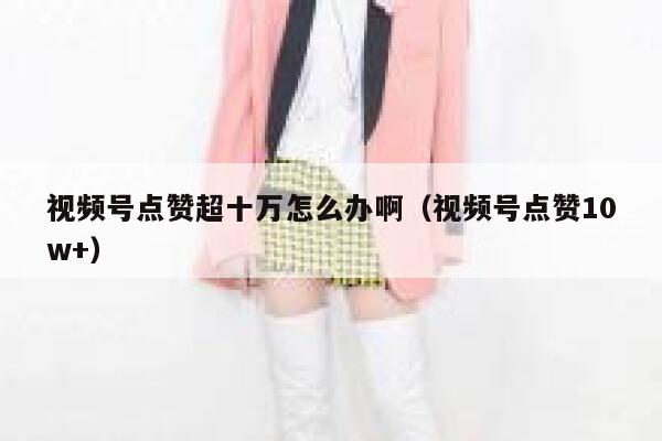 视频号点赞超十万怎么办啊（视频号点赞10w+） 第1张
