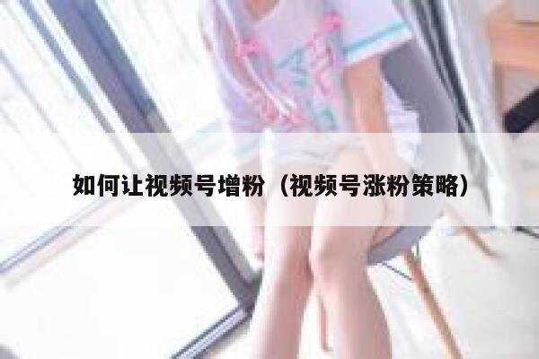 如何让视频号增粉（视频号涨粉策略） 第1张
