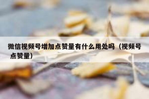 微信视频号增加点赞量有什么用处吗（视频号 点赞量） 第1张