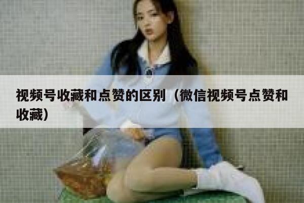视频号收藏和点赞的区别（微信视频号点赞和收藏） 第1张