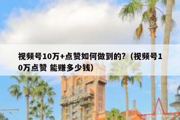 视频号10万+点赞如何做到的?（视频号10万点赞 能赚多少钱） 第1张