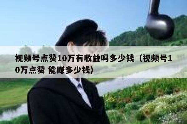 视频号点赞10万有收益吗多少钱（视频号10万点赞 能赚多少钱） 第1张