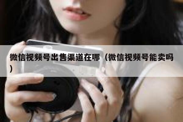 微信视频号出售渠道在哪（微信视频号能卖吗） 第1张