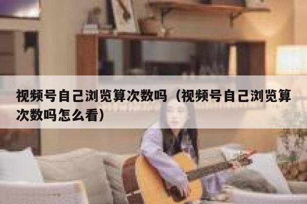 视频号自己浏览算次数吗(视频号自己浏览算次数吗怎么看) 第1张 视频号自己浏览算次数吗(视频号自己浏览算次数吗怎么看) 第1张