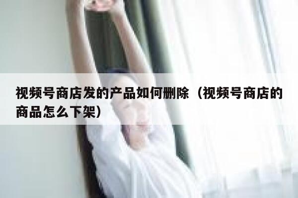 视频号商店发的产品如何删除（视频号商店的商品怎么下架） 第1张
