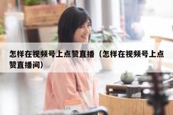 怎样在视频号上点赞直播(怎样在视频号上点赞直播间) 第1张 怎样在视频号上点赞直播(怎样在视频号上点赞直播间) 第1张