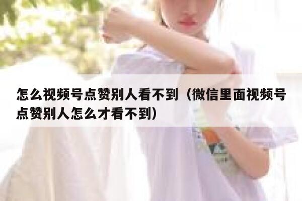 怎么视频号点赞别人看不到（微信里面视频号点赞别人怎么才看不到） 第1张