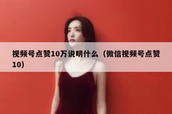 视频号点赞10万说明什么(微信视频号点赞10) 第1张 视频号点赞10万说明什么(微信视频号点赞10) 第1张