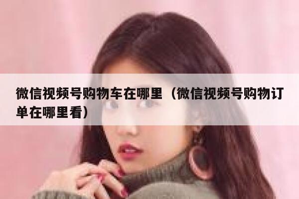 微信视频号购物车在哪里（微信视频号购物订单在哪里看） 第1张