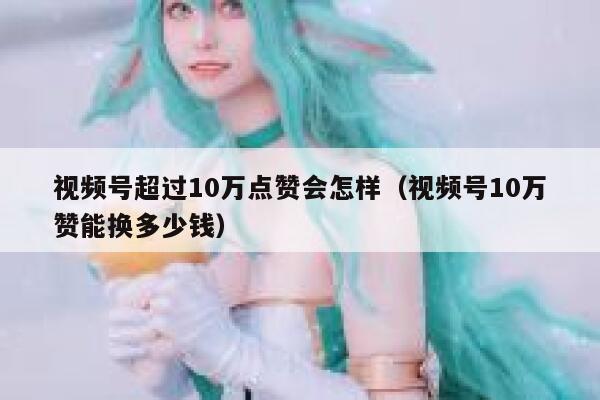 视频号超过10万点赞会怎样（视频号10万赞能换多少钱） 第1张