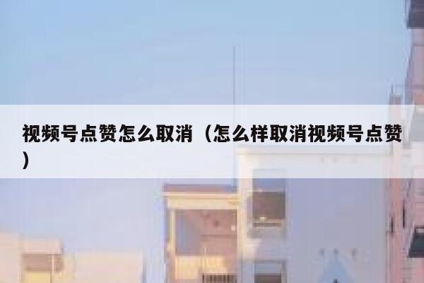 视频号点赞怎么取消（怎么样取消视频号点赞） 第1张