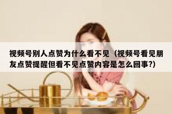 视频号别人点赞为什么看不见（视频号看见朋友点赞提醒但看不见点赞内容是怎么回事?） 第1张