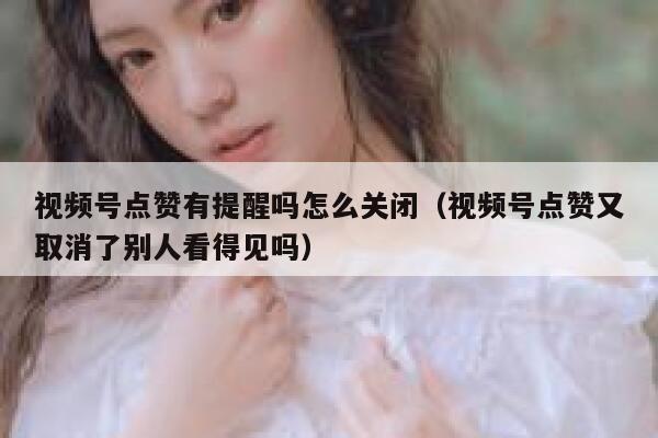视频号点赞有提醒吗怎么关闭（视频号点赞又取消了别人看得见吗） 第1张
