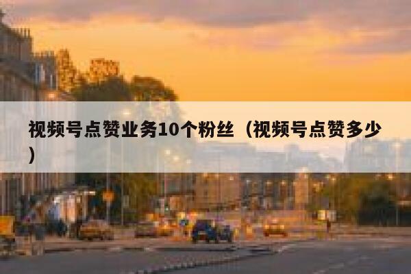 视频号点赞业务10个粉丝（视频号点赞多少） 第1张