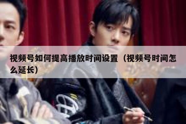 视频号如何提高播放时间设置（视频号时间怎么延长） 第1张
