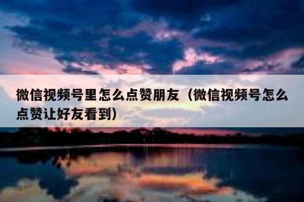 微信视频号里怎么点赞朋友（微信视频号怎么点赞让好友看到） 第1张