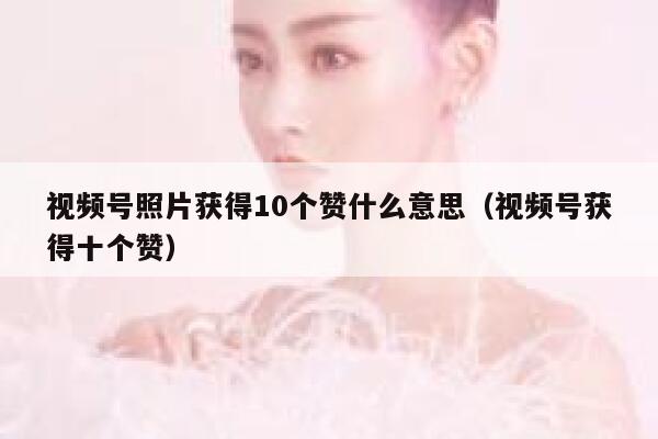 视频号照片获得10个赞什么意思(视频号获得十个赞) 第1张 视频号照片获得10个赞什么意思(视频号获得十个赞) 第1张