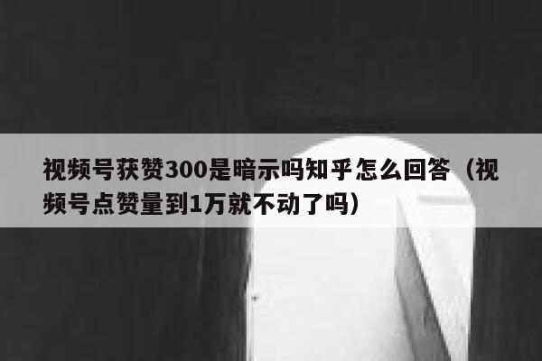视频号获赞300是暗示吗知乎怎么回答(视频号点赞量到1万就不动了吗) 第1张 视频号获赞300是暗示吗知乎怎么回答(视频号点赞量到1万就不动了吗) 第1张