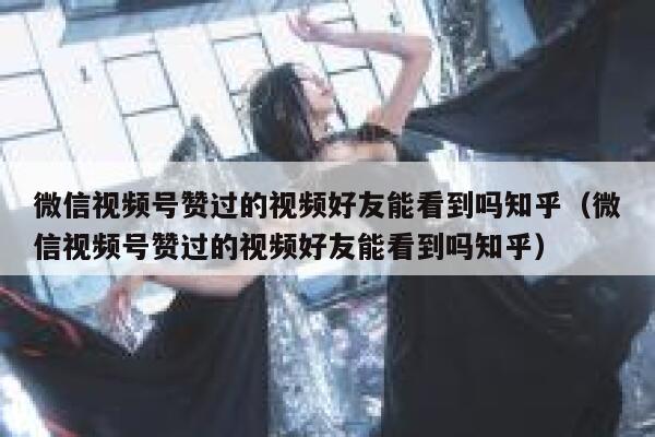 微信视频号赞过的视频好友能看到吗知乎(微信视频号赞过的视频好友能看到吗知乎) 第1张 微信视频号赞过的视频好友能看到吗知乎(微信视频号赞过的视频好友能看到吗知乎) 第1张