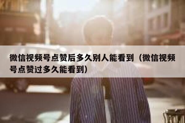 微信视频号点赞后多久别人能看到（微信视频号点赞过多久能看到） 第1张