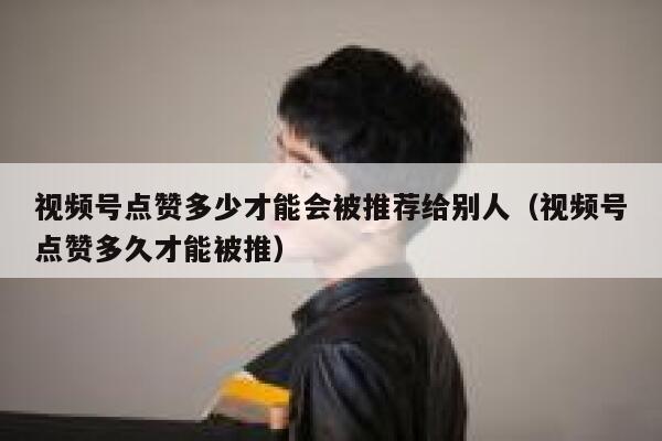 视频号点赞多少才能会被推荐给别人(视频号点赞多久才能被推) 第1张 视频号点赞多少才能会被推荐给别人(视频号点赞多久才能被推) 第1张