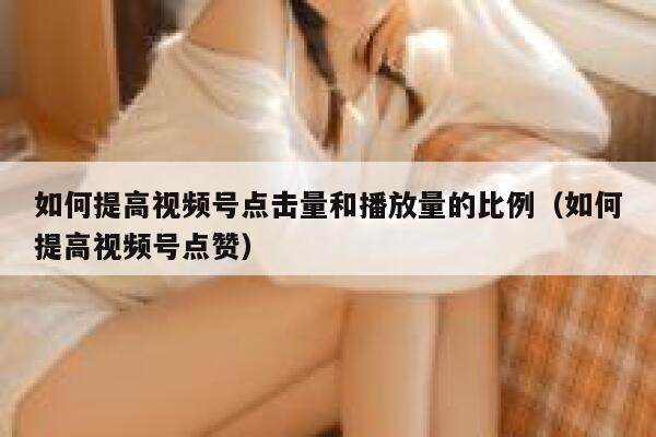 如何提高视频号点击量和播放量的比例(如何提高视频号点赞) 第1张 如何提高视频号点击量和播放量的比例(如何提高视频号点赞) 第1张