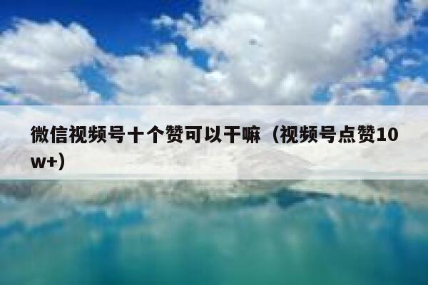 微信视频号十个赞可以干嘛(视频号点赞10w+) 第1张 微信视频号十个赞可以干嘛(视频号点赞10w+) 第1张
