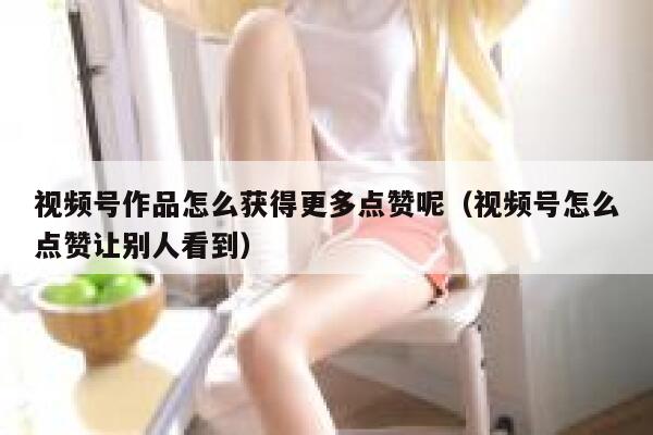 视频号作品怎么获得更多点赞呢(视频号怎么点赞让别人看到) 第1张 视频号作品怎么获得更多点赞呢(视频号怎么点赞让别人看到) 第1张