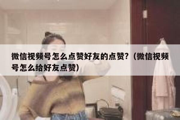 微信视频号怎么点赞好友的点赞?(微信视频号怎么给好友点赞) 第1张 微信视频号怎么点赞好友的点赞?(微信视频号怎么给好友点赞) 第1张