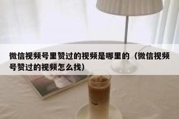 微信视频号里赞过的视频是哪里的(微信视频号赞过的视频怎么找) 第1张 微信视频号里赞过的视频是哪里的(微信视频号赞过的视频怎么找) 第1张