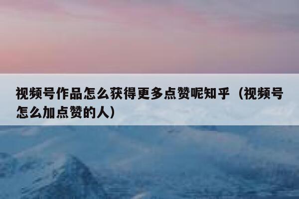 视频号作品怎么获得更多点赞呢知乎(视频号怎么加点赞的人) 第1张 视频号作品怎么获得更多点赞呢知乎(视频号怎么加点赞的人) 第1张