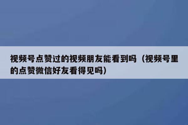 视频号点赞过的视频朋友能看到吗(视频号里的点赞微信好友看得见吗) 第1张 视频号点赞过的视频朋友能看到吗(视频号里的点赞微信好友看得见吗) 第1张