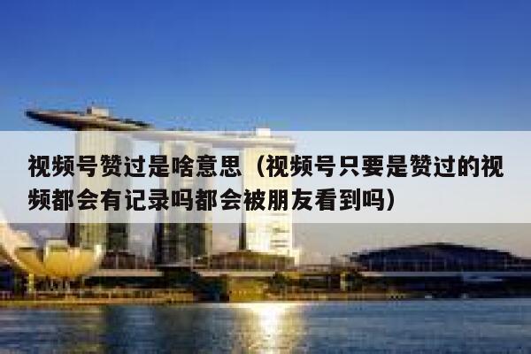 视频号赞过是啥意思(视频号只要是赞过的视频都会有记录吗都会被朋友看到吗) 第1张 视频号赞过是啥意思(视频号只要是赞过的视频都会有记录吗都会被朋友看到吗) 第1张