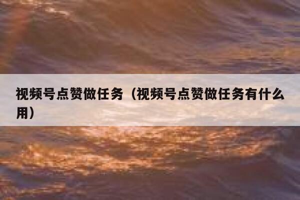 视频号点赞做任务（视频号点赞做任务有什么用） 第1张