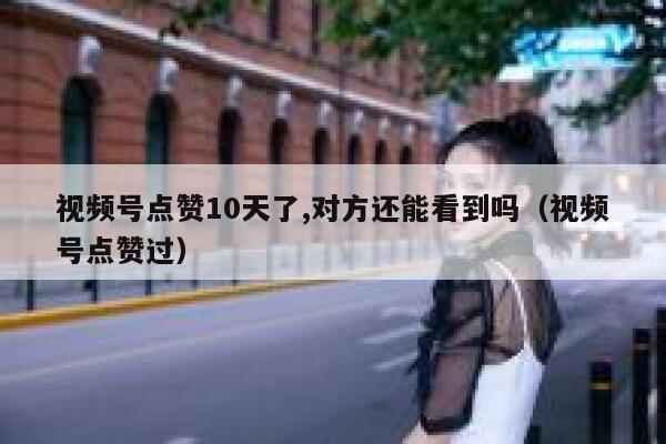 视频号点赞10天了,对方还能看到吗（视频号点赞过） 第1张