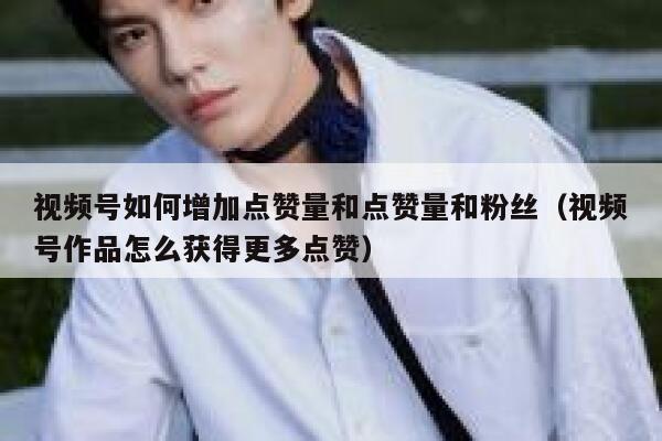 视频号如何增加点赞量和点赞量和粉丝（视频号作品怎么获得更多点赞） 第1张
