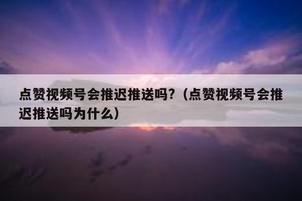 点赞视频号会推迟推送吗?（点赞视频号会推迟推送吗为什么） 第1张