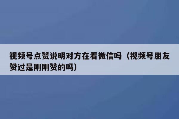 视频号点赞说明对方在看微信吗（视频号朋友赞过是刚刚赞的吗） 第1张