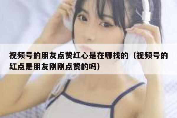 视频号的朋友点赞红心是在哪找的(视频号的红点是朋友刚刚点赞的吗) 第1张 视频号的朋友点赞红心是在哪找的(视频号的红点是朋友刚刚点赞的吗) 第1张