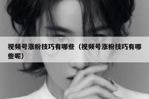 视频号涨粉技巧有哪些（视频号涨粉技巧有哪些呢） 第1张