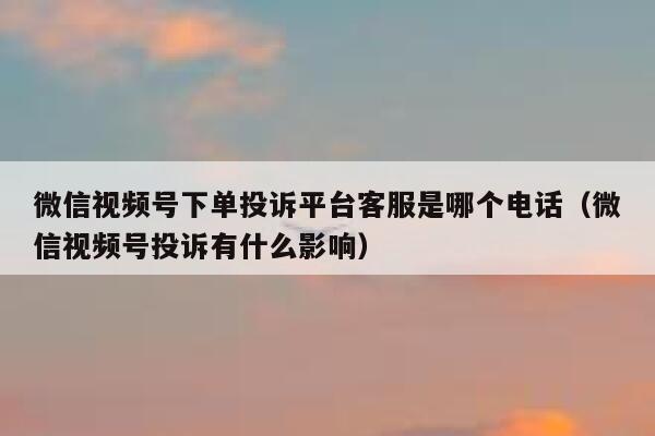 微信视频号下单投诉平台客服是哪个电话（微信视频号投诉有什么影响） 第1张