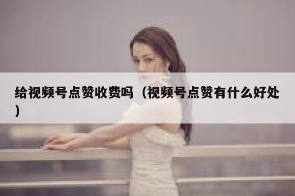 给视频号点赞收费吗（视频号点赞有什么好处） 第1张
